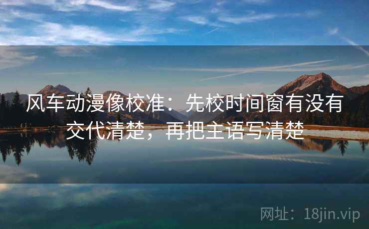 风车动漫像校准:先校时间窗有没有交代清楚,再把主语写清楚 风车动漫像校准:先校时间窗有没有交代清楚,再把主语写清楚