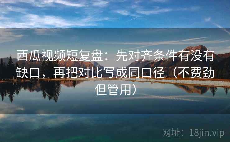 西瓜视频短复盘:先对齐条件有没有缺口,再把对比写成同口径(不费劲但管用) 西瓜视频短复盘:先对齐条件有没有缺口,再把对比写成同口径(不费劲但管用)
