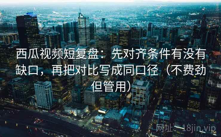 西瓜视频短复盘:先对齐条件有没有缺口,再把对比写成同口径(不费劲但管用) 西瓜视频短复盘:先对齐条件有没有缺口,再把对比写成同口径(不费劲但管用)