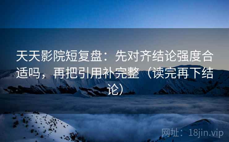 天天影院短复盘:先对齐结论强度合适吗,再把引用补完整(读完再下结论) 天天影院短复盘:先对齐结论强度合适吗,再把引用补完整(读完再下结论)