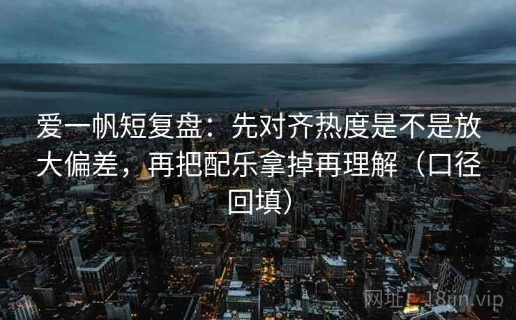 爱一帆短复盘：先对齐热度是不是放大偏差，再把配乐拿掉再理解（口径回填）