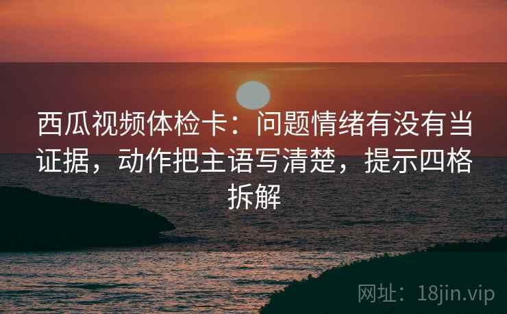 西瓜视频体检卡：问题情绪有没有当证据，动作把主语写清楚，提示四格拆解