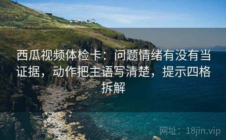 西瓜视频体检卡：问题情绪有没有当证据，动作把主语写清楚，提示四格拆解