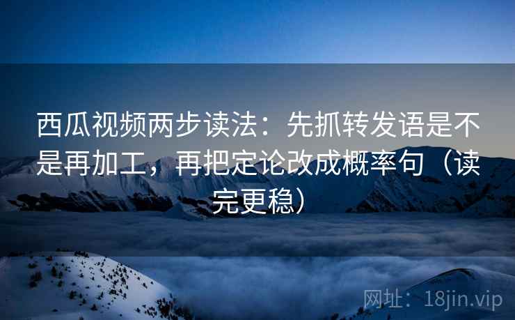 西瓜视频两步读法：先抓转发语是不是再加工，再把定论改成概率句（读完更稳）