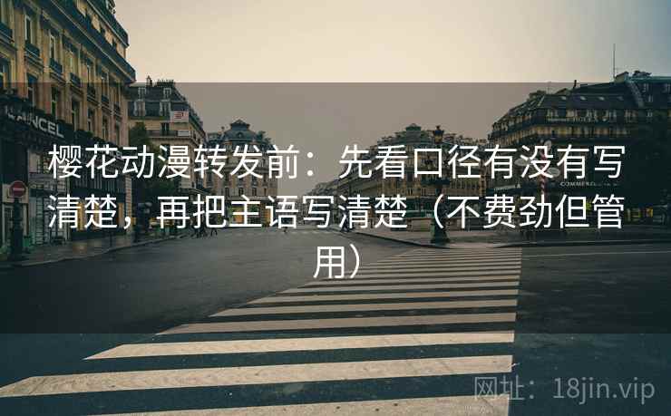樱花动漫转发前：先看口径有没有写清楚，再把主语写清楚（不费劲但管用）