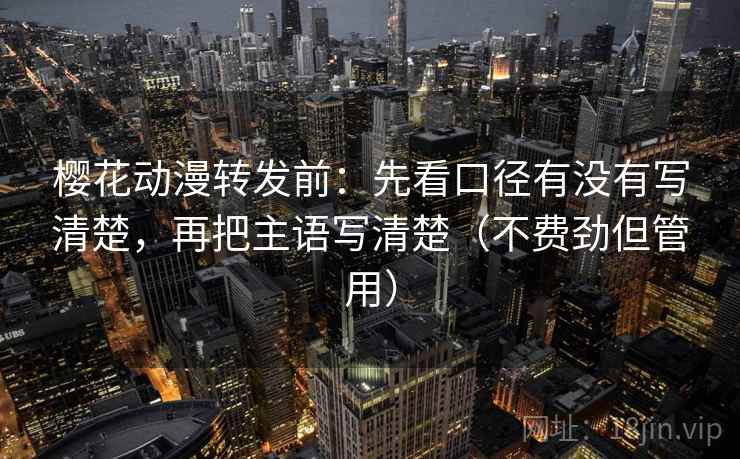 樱花动漫转发前：先看口径有没有写清楚，再把主语写清楚（不费劲但管用）