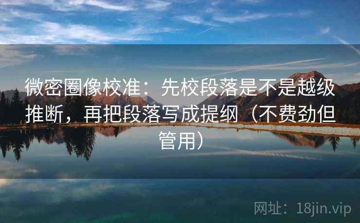 微密圈像校准：先校段落是不是越级推断，再把段落写成提纲（不费劲但管用）