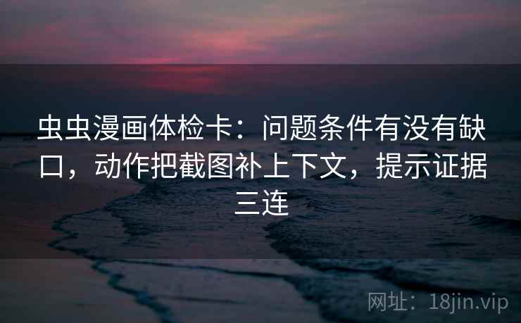 虫虫漫画体检卡：问题条件有没有缺口，动作把截图补上下文，提示证据三连