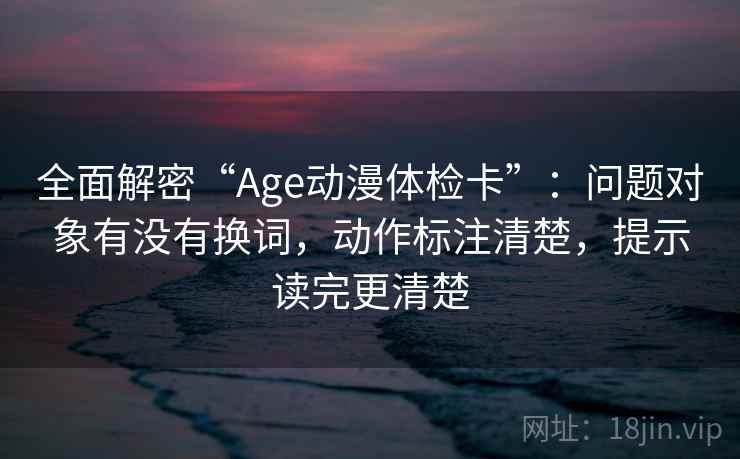 全面解密“Age动漫体检卡”：问题对象有没有换词，动作标注清楚，提示读完更清楚