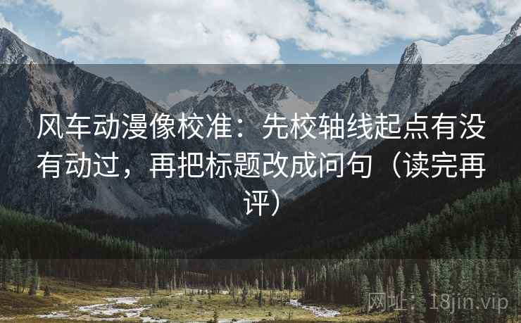 风车动漫像校准:先校轴线起点有没有动过,再把标题改成问句(读完再评) 风车动漫像校准:先校轴线起点有没有动过,再把标题改成问句(读完再评)