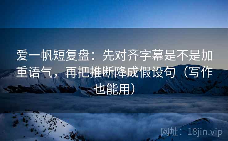爱一帆短复盘：先对齐字幕是不是加重语气，再把推断降成假设句（写作也能用）