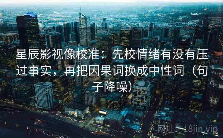 星辰影视像校准：先校情绪有没有压过事实，再把因果词换成中性词（句子降噪）