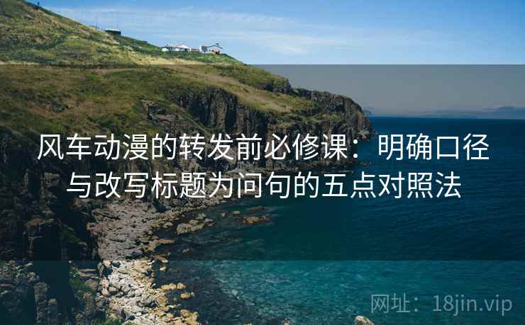 风车动漫的转发前必修课：明确口径与改写标题为问句的五点对照法