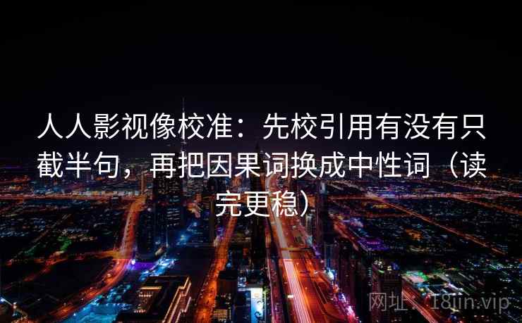 人人影视像校准：先校引用有没有只截半句，再把因果词换成中性词（读完更稳）