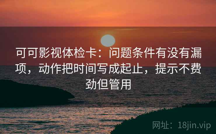 可可影视体检卡：问题条件有没有漏项，动作把时间写成起止，提示不费劲但管用
