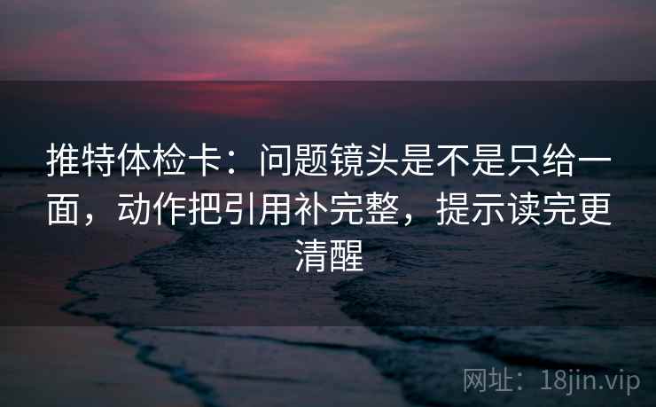 推特体检卡：问题镜头是不是只给一面，动作把引用补完整，提示读完更清醒