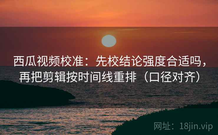 西瓜视频校准：先校结论强度合适吗，再把剪辑按时间线重排（口径对齐）