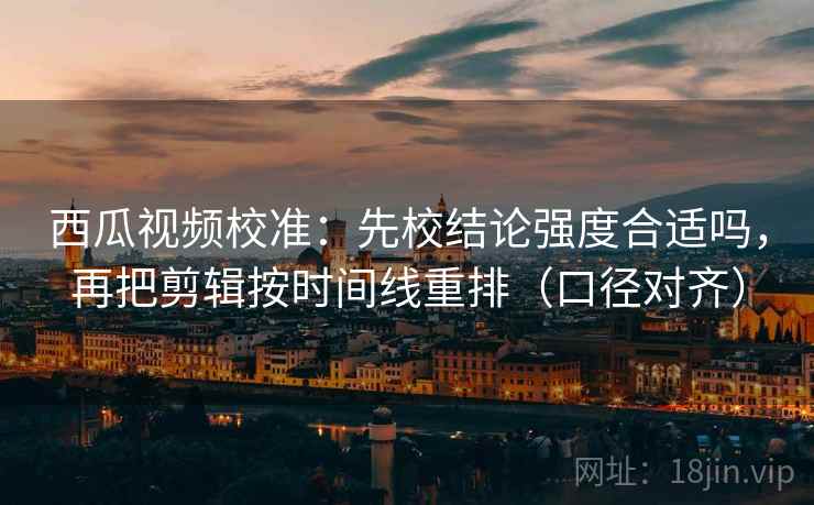 西瓜视频校准：先校结论强度合适吗，再把剪辑按时间线重排（口径对齐）