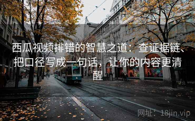 西瓜视频排错的智慧之道：查证据链、把口径写成一句话，让你的内容更清醒