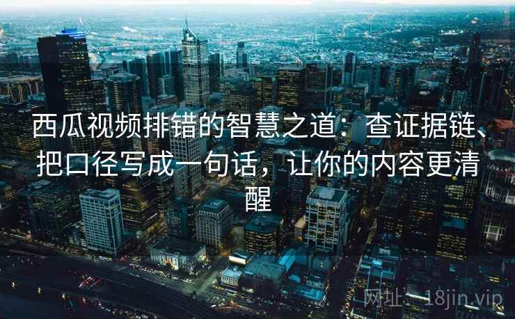 西瓜视频排错的智慧之道：查证据链、把口径写成一句话，让你的内容更清醒