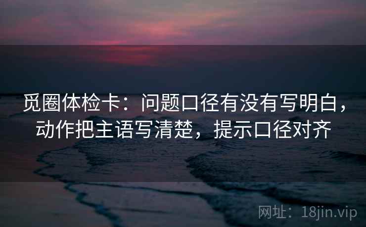 觅圈体检卡：问题口径有没有写明白，动作把主语写清楚，提示口径对齐