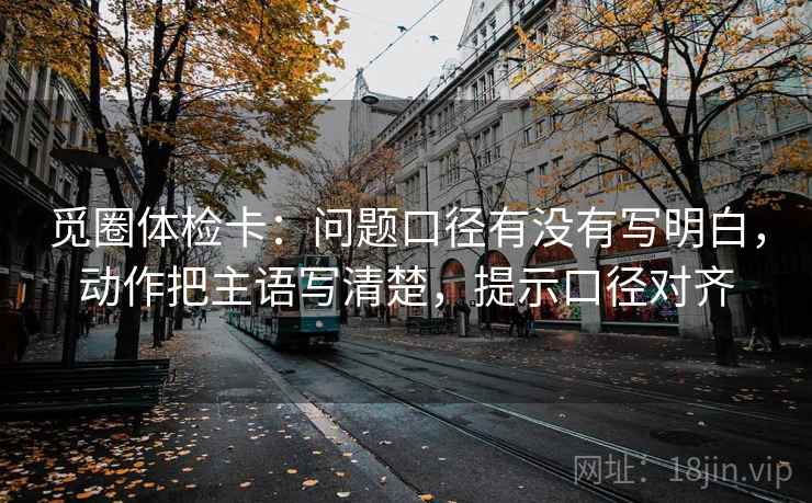 觅圈体检卡：问题口径有没有写明白，动作把主语写清楚，提示口径对齐