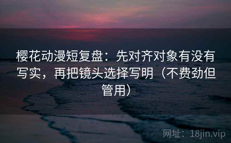 樱花动漫短复盘：先对齐对象有没有写实，再把镜头选择写明（不费劲但管用）