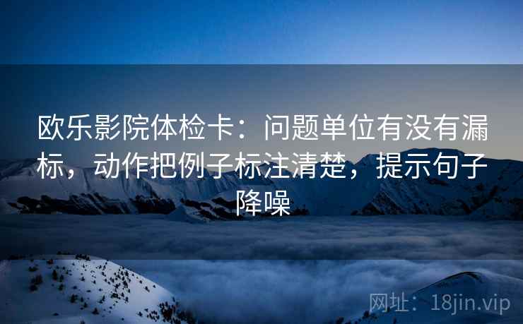 欧乐影院体检卡：问题单位有没有漏标，动作把例子标注清楚，提示句子降噪