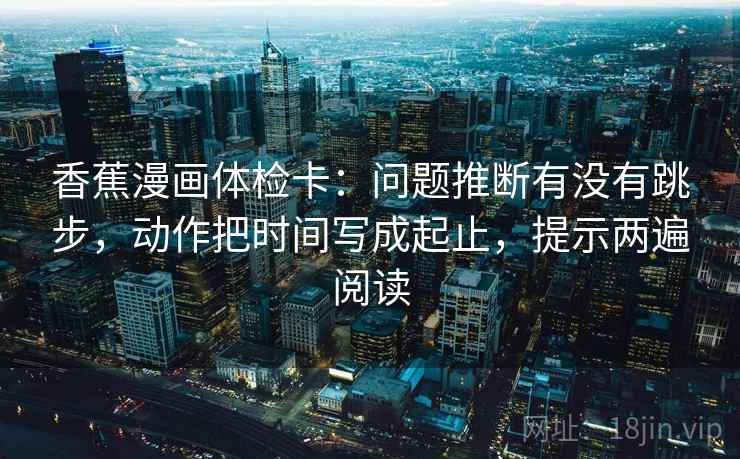 香蕉漫画体检卡：问题推断有没有跳步，动作把时间写成起止，提示两遍阅读