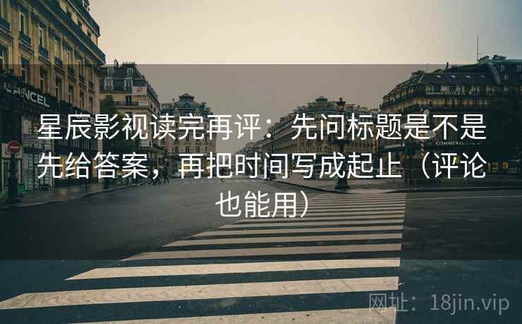 星辰影视读完再评：先问标题是不是先给答案，再把时间写成起止（评论也能用）