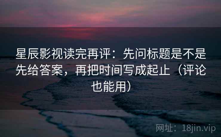 星辰影视读完再评：先问标题是不是先给答案，再把时间写成起止（评论也能用）